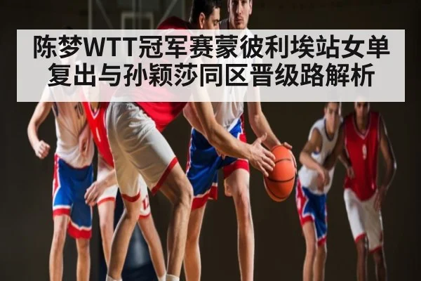 陈梦WTT冠军赛蒙彼利埃站女单复出与孙颖莎同区晋级路解析
